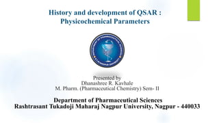 History and development of QSAR :
Physicochemical Parameters
Presented by
Dhanashree R. Kavhale
M. Pharm. (Pharmaceutical Chemistry) Sem- II
Department of Pharmaceutical Sciences
Rashtrasant Tukadoji Maharaj Nagpur University, Nagpur - 440033
 