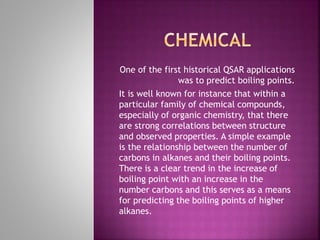 One of the first historical QSAR applications
was to predict boiling points.
It is well known for instance that within a
particular family of chemical compounds,
especially of organic chemistry, that there
are strong correlations between structure
and observed properties. A simple example
is the relationship between the number of
carbons in alkanes and their boiling points.
There is a clear trend in the increase of
boiling point with an increase in the
number carbons and this serves as a means
for predicting the boiling points of higher
alkanes.
 