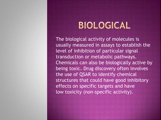 The biological activity of molecules is
usually measured in assays to establish the
level of inhibition of particular signal
transduction or metabolic pathways.
Chemicals can also be biologically active by
being toxic. Drug discovery often involves
the use of QSAR to identify chemical
structures that could have good inhibitory
effects on specific targets and have
low toxicity (non-specific activity).
 