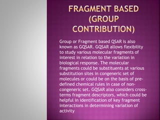 Group or Fragment based QSAR is also
known as GQSAR. GQSAR allows flexibility
to study various molecular fragments of
interest in relation to the variation in
biological response. The molecular
fragments could be substituents at various
substitution sites in congeneric set of
molecules or could be on the basis of pre-
defined chemical rules in case of non-
congeneric set. GQSAR also considers cross-
terms fragment descriptors, which could be
helpful in identification of key fragment
interactions in determining variation of
activity
 