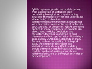 QSARs represent predictive models derived
from application of statistical tools
correlating biological activity (including
desirable therapeutic effect and undesirable
side effects) of chemicals
(drugs/toxicants/environmental pollutants)
with descriptors representative of molecular
structure and/or properties. QSARs are being
applied in many disciplines for example risk
assessment, toxicity prediction, and
regulatory decisions in addition to drug
discovery and lead optimization. Obtaining a
good quality QSAR model depends on many
factors, such as the quality of biological
data, the choice of descriptors and
statistical methods. Any QSAR modeling
should ultimately lead to statistically robust
models capable of making accurate and
reliable predictions of biological activities of
new compounds.
 
