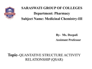 SARASWATI GROUP OF COLLEGES
Department: Pharmacy
Subject Name: Medicinal Chemistry-III
By- Ms. Deepali
Assistant Professor
Topic- QUANTATIVE STRUCTURE ACTIVITY
RELATIONSHIP (QSAR)
 
