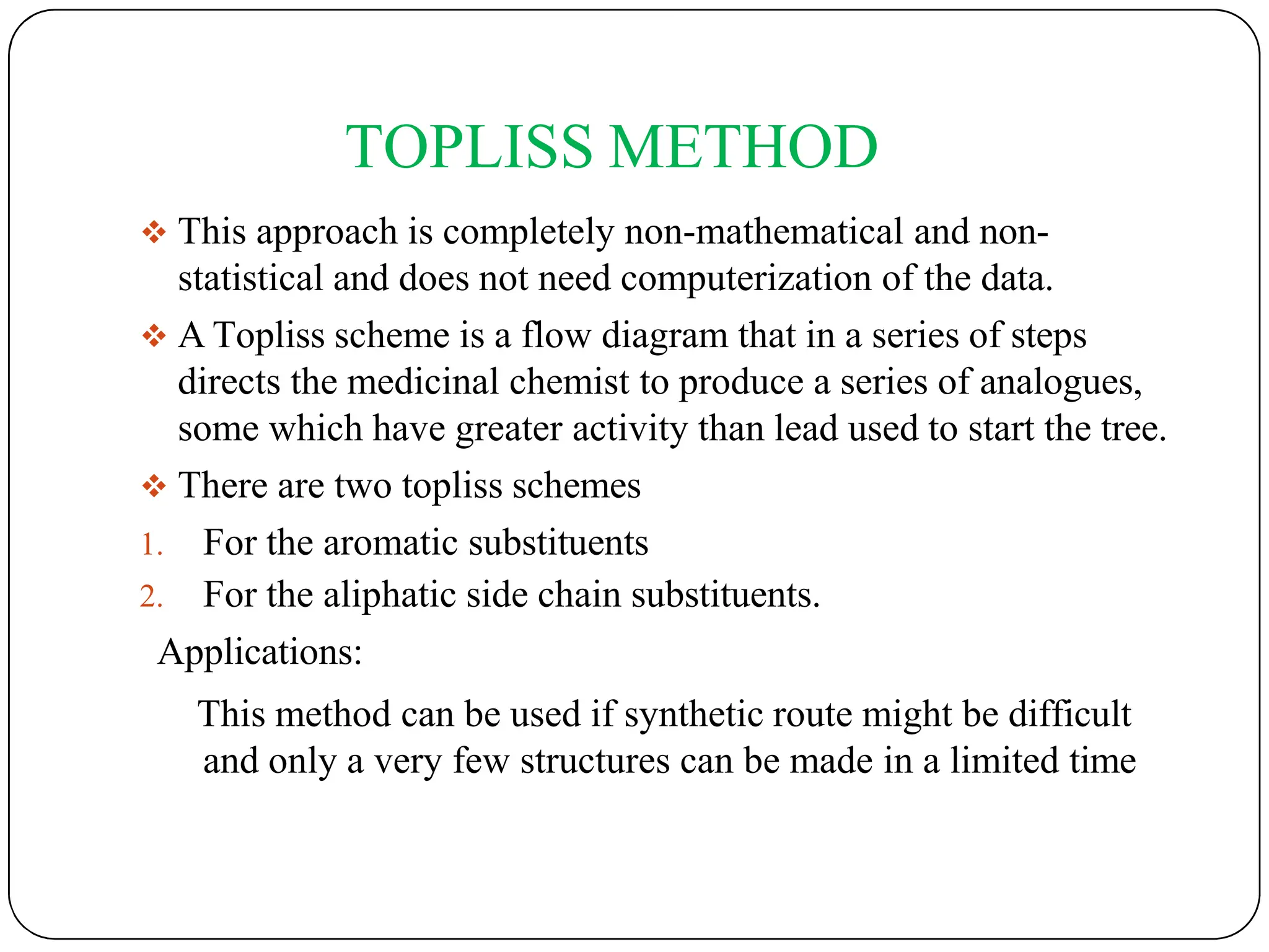 TOPLISS METHOD
 This approach is completely non-mathematical and non-
statistical and does not need computerization of the data.
 A Topliss scheme is a flow diagram that in a series of steps
directs the medicinal chemist to produce a series of analogues,
some which have greater activity than lead used to start the tree.
 There are two topliss schemes
1. For the aromatic substituents
2. For the aliphatic side chain substituents.
Applications:
This method can be used if synthetic route might be difficult
and only a very few structures can be made in a limited time
 
