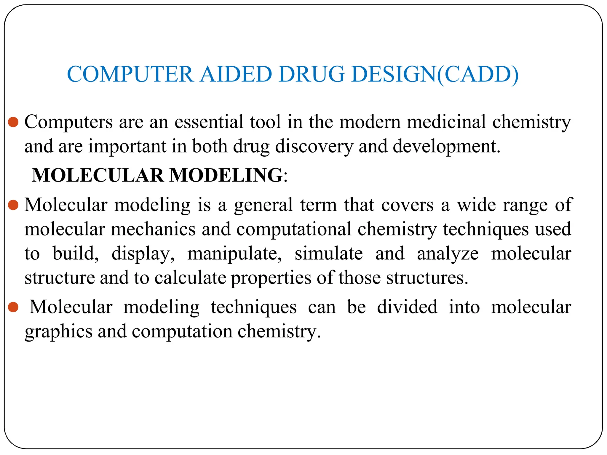 COMPUTER AIDED DRUG DESIGN(CADD)
⚫ Computers are an essential tool in the modern medicinal chemistry
and are important in both drug discovery and development.
MOLECULAR MODELING:
⚫ Molecular modeling is a general term that covers a wide range of
molecular mechanics and computational chemistry techniques used
to build, display, manipulate, simulate and analyze molecular
structure and to calculate properties of those structures.
⚫ Molecular modeling techniques can be divided into molecular
graphics and computation chemistry.
 