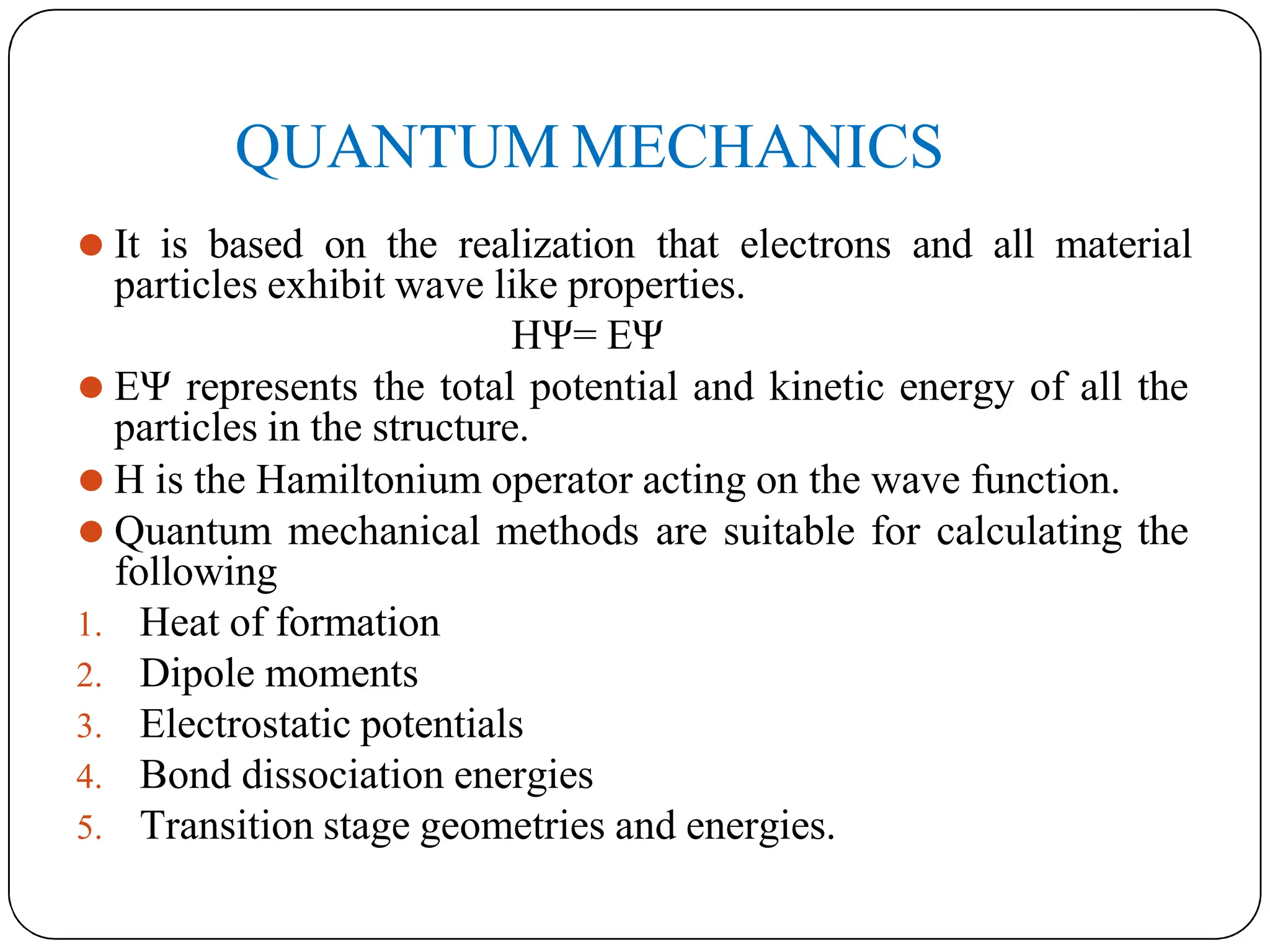 QUANTUM MECHANICS
⚫ It is based on the realization that electrons and all material
particles exhibit wave like properties.
HΨ= EΨ
⚫ EΨ represents the total potential and kinetic energy of all the
particles in the structure.
⚫ H is the Hamiltonium operator acting on the wave function.
⚫ Quantum mechanical methods are suitable for calculating the
following
1. Heat of formation
2. Dipole moments
3. Electrostatic potentials
4. Bond dissociation energies
5. Transition stage geometries and energies.
 