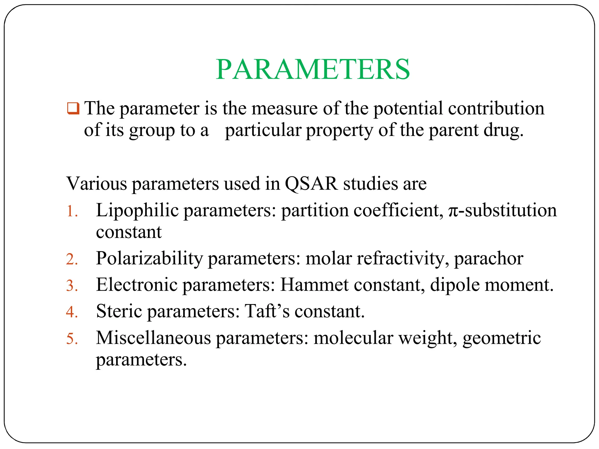 PARAMETERS
 The parameter is the measure of the potential contribution
of its group to a particular property of the parent drug.
Various parameters used in QSAR studies are
1. Lipophilic parameters: partition coefficient, π-substitution
constant
2. Polarizability parameters: molar refractivity, parachor
3. Electronic parameters: Hammet constant, dipole moment.
4. Steric parameters: Taft’s constant.
5. Miscellaneous parameters: molecular weight, geometric
parameters.
 