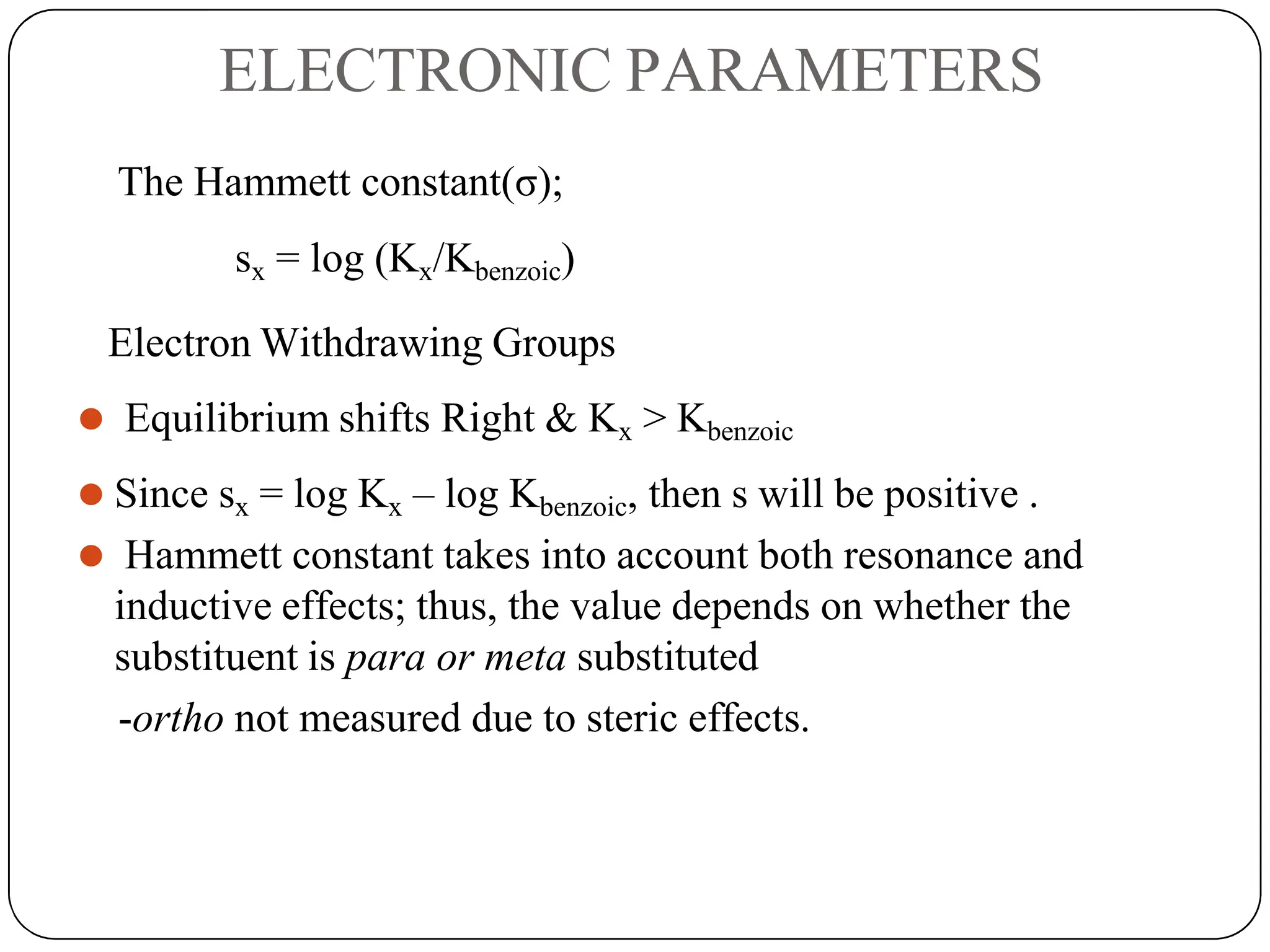 ELECTRONIC PARAMETERS
The Hammett constant(σ);
sx = log (Kx/Kbenzoic)
Electron Withdrawing Groups
⚫ Equilibrium shifts Right & Kx > Kbenzoic
⚫ Since sx = log Kx – log Kbenzoic, then s will be positive .
⚫ Hammett constant takes into account both resonance and
inductive effects; thus, the value depends on whether the
substituent is para or meta substituted
-ortho not measured due to steric effects.
 