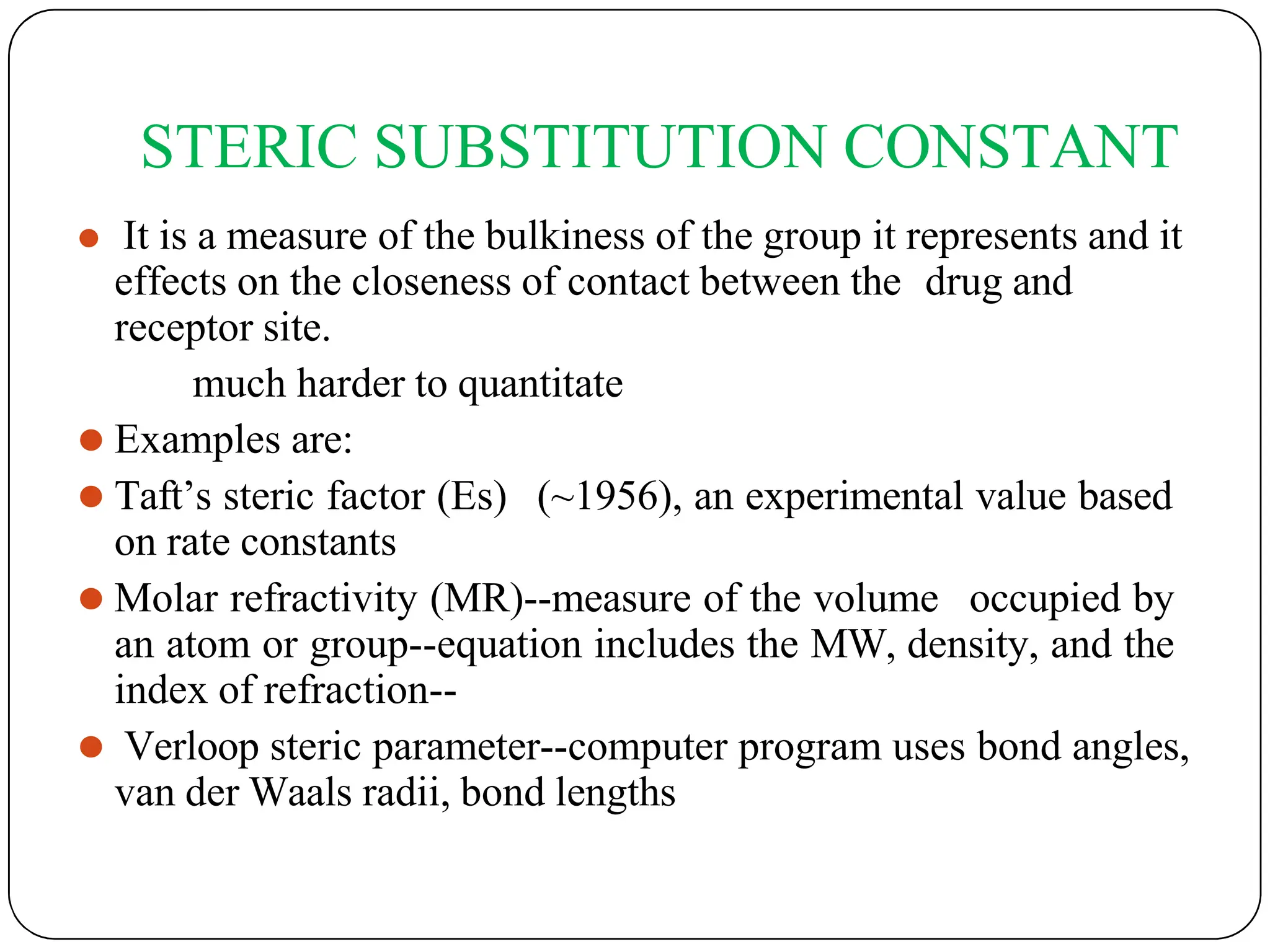 STERIC SUBSTITUTION CONSTANT
⚫ It is a measure of the bulkiness of the group it represents and it
effects on the closeness of contact between the drug and
receptor site.
much harder to quantitate
⚫ Examples are:
⚫ Taft’s steric factor (Es) (~1956), an experimental value based
on rate constants
⚫ Molar refractivity (MR)--measure of the volume occupied by
an atom or group--equation includes the MW, density, and the
index of refraction--
⚫ Verloop steric parameter--computer program uses bond angles,
van der Waals radii, bond lengths
 