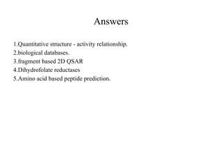 Answers
1.Quantitative structure - activity relationship.
2.biological databases.
3.fragment based 2D QSAR
4.Dihydrofolate reductases
5.Amino acid based peptide prediction.
 