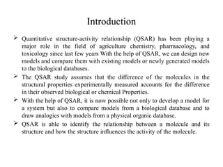 Introduction
 Quantitative structure-activity relationship (QSAR) has been playing a
major role in the field of agriculture chemistry, pharmacology, and
toxicology since last few years With the help of QSAR, we can design new
models and compare them with existing models or newly generated models
to the biological databases.
 The QSAR study assumes that the difference of the molecules in the
structural properties experimentally measured accounts for the difference
in their observed biological or chemical Properties.
 With the help of QSAR, it is now possible not only to develop a model for
a system but also to compare models from a biological database and to
draw analogies with models from a physical organic database.
 QSAR is able to identify the relationship between a molecule and its
structure and how the structure influences the activity of the molecule.
 