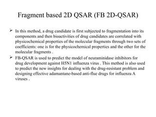 Fragment based 2D QSAR (FB 2D-QSAR)
 In this method, a drug candidate is first subjected to fragmentation into its
components and then bioactivities of drug candidates are correlated with
physicochemical properties of the molecular fragments through two sets of
coefficients: one is for the physicochemical properties and the other for the
molecular fragments .
 FB-QSAR is used to predict the model of neuraminidase inhibitors for
drug development against H5N1 influenza virus . This method is also used
to predict the new insights for dealing with the drug-resistant problem and
designing effective adamantane-based anti-flue drugs for influenza A
viruses .
 