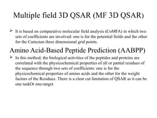 Multiple field 3D QSAR (MF 3D QSAR)
 It is based on comparative molecular field analysis (CoMFA) in which two
sets of coefficients are involved: one is for the potential fields and the other
for the Cartesian three dimensional grid points.
Amino Acid-Based Peptide Prediction (AABPP)
 In this method, the biological activities of the peptides and proteins are
correlated with the physicochemical properties of all or partial residues of
the sequence through two sets of coefficients: one is for the
physicochemical properties of amino acids and the other for the weight
factors of the Residues. There is a clear cut limitation of QSAR as it can be
one taskOr one-target.
 