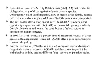  Quantitative Structure–Activity Relationships (ot-QSAR) that predict the
biological activity of drugs against only one parasite species.
Consequently, multi-tasking learning used to predict drugs activity against
different species by a single model (mt-QSAR) becomes vitally important.
 The mt-QSARs offer a good opportunity The mt-QSARs offer a good
opportunity unpractical with ot-QSAR) to construct drug–drug similarity
Complex Networks and to map the contribution of sub-structures to
function for multiple species.
 In 2009 first tried to calculate probabilities of anti parasiticaction of drugs
against different parasites . These mt -QSARs offer a good opportunity to
construct drug-drug
 Complex Networks (CNs) that can be used to explore large and complex
drug-viral species databases. mt-QSAR models are used to predict the
antimicrobial activity against different fungi bacteria or parasite species.
 