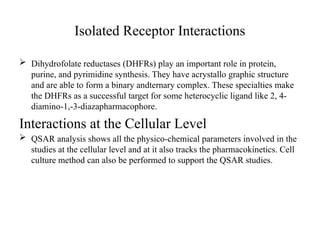 Isolated Receptor Interactions
 Dihydrofolate reductases (DHFRs) play an important role in protein,
purine, and pyrimidine synthesis. They have acrystallo graphic structure
and are able to form a binary andternary complex. These specialties make
the DHFRs as a successful target for some heterocyclic ligand like 2, 4-
diamino-1,-3-diazapharmacophore.
Interactions at the Cellular Level
 QSAR analysis shows all the physico-chemical parameters involved in the
studies at the cellular level and at it also tracks the pharmacokinetics. Cell
culture method can also be performed to support the QSAR studies.
 