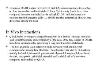  Extensive QSAR studies have proved that 3-X-triazines possess toxic effect
on few mammalian and bacterial cell lines Cytotoxicity levels have been
compared between murineleukemia cells (L1210/S) and methotrexate-
resistant murine leukemia cells (L1210/R) and this comparison shows some
difference among the both.
In Vivo Interactions
 QSAR helps to compare a large dataset with in a limited time and may also
lead to heterogeneity and complexity of the data. Only few studies of QSAR
have been carried out by generating a very small number of datasets.
 The best example is an extensive study between renal and no renal
clearance rates among few blockers. These blockers are eleven in numbers
namely bufuralol, tolamolol, propranolol, alprenolol, oxprenolol, acebutol,
timolol, metoprolol, prindolol, atenolol, and nadolol. All of these were
compared and studied by QSAR.
 