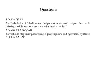 Questions
1.Define QSAR
2.with the helps of QSAR we can design new models and compare them with
existing models and compare them with models to the ?
3.Denife FB 2 D-QSAR
4.which one play an important role in protein,purine and pyrimidine synthesis
5.Define AABPP
 