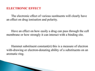 ELECTRONIC EFFECT
The electronic effect of various sustituents will clearly have
an effect on drug ionisation and polarity.
Have an effect on how easily a drug can pass through the cell
membrane or how strongly it can interact with a binding site.
Hammet substituent constant(σ) this is a measure of electron
with-drawing or electron-donating ability of a substituents on an
aromatic ring.
 