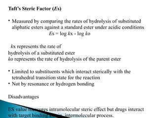 Taft’s Steric Factor (Es)
• Measured by comparing the rates of hydrolysis of substituted
aliphatic esters against a standard ester under acidic conditions
Es = log kx - log ko
kx represents the rate of
hydrolysis of a substituted ester
ko represents the rate of hydrolysis of the parent ester
• Limited to substituents which interact sterically with
tetrahedral transition state for the reaction
Not by resonance or hydrogen bonding
the
•
Disadvantages
ES value measures intramolecular steric effect but drugs interact
with target binding site in intermolecular process.
 