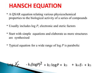 HANSCH EQUATION
• A QSAR equation relating various physicochemical
properties to the biological activity of a series of compounds
• Usually includes log P, electronic and steric factors
• Start with simple equations and elaborate as more structures
are synthesised
• Typical equation for a wide range of log P is parabolic
- k1(logP)21CLog + k2 logP + k3 + k4 Es + k5
 