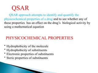 QSAR
QSAR approach attempts to identify and quantify the
physicochemical properties of a drug and to see whether any of
these properties has an effect on the drug’s biological activity by
using a mathematical equation
PHYSICOCHEMICAL PROPERTIES
•
•
•
•
Hydrophobicity of the molecule
Hydrophobicity of substituents
Electronic properties of substituents
Steric properties of substituents
 