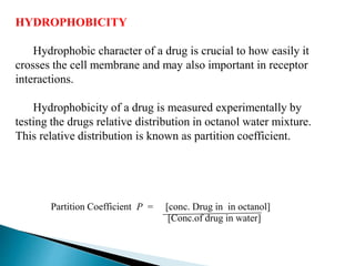 HYDROPHOBICITY
Hydrophobic character of a drug is crucial to how easily it
crosses the cell membrane and may also important in receptor
interactions.
Hydrophobicity of a drug is measured experimentally by
testing the drugs relative distribution in octanol water mixture.
This relative distribution is known as partition coefficient.
Partition Coefficient P = [conc. Drug in in octanol]
[Conc.of drug in water]
 