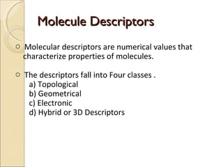 Molecule Descriptors Molecular descriptors are numerical values that  characterize properties of molecules. The descriptors fall into Four classes . a) Topological b) Geometrical c) Electronic  d) Hybrid or 3D Descriptors 