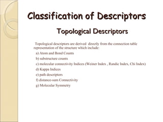 Classification of Descriptors Topological Descriptors  Topological descriptors are derived  directly from the connection table  representation of the structure which include: a) Atom and Bond Counts  b) substructure counts c) molecular connectivity Indices (Weiner Index , Randic Index, Chi Index) d) Kappa Indices e) path descriptors f) distance-sum Connectivity g) Molecular Symmetry 