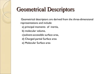 Geometrical Descriptors Geometrical descriptors are derived from the three-dimensional representations and include: a) principal moments  of  inertia, b) molecular volume,  c)solvent-accessible surface area,  d) Charged partial Surface area e) Molecular Surface area  