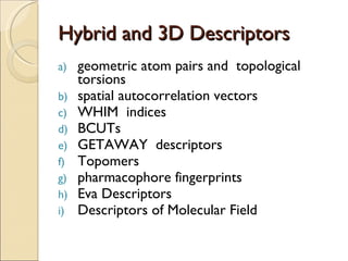 Hybrid and 3D Descriptors geometric atom pairs and  topological  torsions spatial autocorrelation vectors WHIM  indices BCUTs GETAWAY  descriptors Topomers pharmacophore fingerprints Eva Descriptors Descriptors of Molecular Field 