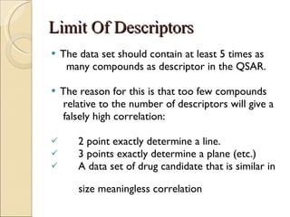 Limit Of Descriptors The data set should contain at least 5 times as many compounds as descriptor in the QSAR. The reason for this is that too few compounds relative to the number of descriptors will give a falsely high correlation: 2 point exactly determine a line. 3 points exactly determine a plane (etc.) A data set of drug candidate that is similar in  size meaningless correlation 