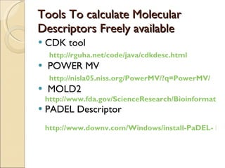 Tools To calculate Molecular Descriptors Freely available CDK tool  http://rguha.net/code/java/cdkdesc.html POWER MV http://nisla05.niss.org/PowerMV/?q=PowerMV/ MOLD2  http://www.fda.gov/ScienceResearch/BioinformaticsTools/Mold2/default.htm PADEL Descriptor http://www.downv.com/Windows/install-PaDEL- Descriptor-10439915.htm   