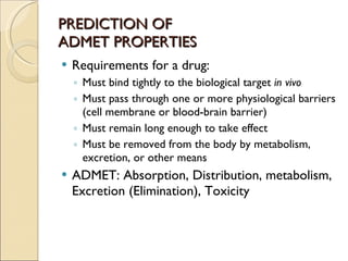 PREDICTION OF  ADMET PROPERTIES Requirements for a drug: Must bind tightly to the biological target  in vivo Must pass through one or more physiological barriers (cell membrane or blood-brain barrier) Must remain long enough to take effect Must be removed from the body by metabolism, excretion, or other means ADMET: Absorption, Distribution, metabolism, Excretion (Elimination), Toxicity 