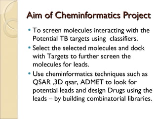 Aim of Cheminformatics Project  To screen molecules interacting with the Potential TB targets using  classifiers. Select the selected molecules and dock with Targets to further screen the molecules for leads. Use cheminformatics techniques such as QSAR ,3D qsar, ADMET to look for potential leads and design Drugs using the leads – by building combinatorial libraries.  