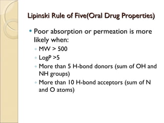 Lipinski Rule of Five(Oral Drug Properties) Poor absorption or permeation is more likely when: MW > 500 Log P  >5 More than 5 H-bond donors (sum of OH and NH groups) More than 10 H-bond acceptors (sum of N and O atoms) 