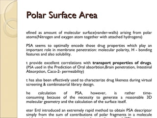 Polar Surface Area Defined as amount of molecular surface(vander-walls) arising from polar atoms(Nitrogen and oxygen atom together with attached hydrogens)  PSA seems to optimally encode those drug properties which play an important role in membrane penetration: molecular polarity, H - bonding features and also solubility.  It provide excellent correlations with  transport properties of drugs .( PSA u sed in the Prediction of Oral absorbtion,Brain penetration, Intestinal Absorption, Caco-2- permeability) It has also been effectively used to characterize drug likeness during virtual screening & combinatorial library design. The calculation of PSA, however, is rather time- consuming because of the necessity to generate a reasonable 3D molecular geometry and the calculation of the surface itself. Peter Ertl introduced an extremely rapid method to obtain PSA descriptor simply from the sum of contributions of polar fragments in a molecule without the necessity to generate its three  - dimensional (3D) geometry. 