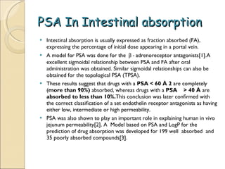 PSA In Intestinal absorption Intestinal absorption is usually expressed as fraction absorbed (FA), expressing the percentage of initial dose appearing in a portal vein. A model for PSA was done for the  β -  adrenoreceptor antagonists[1].A  excellent sigmoidal relationship between PSA and FA after oral administration was obtained. Similar sigmoidal relationships can also be obtained for the topological PSA (TPSA). These results suggest that drugs with a  PSA < 60 Å 2  are completely ( more than 90%)  absorbed, whereas drugs with a  PSA  > 40 Å  are  absorbed to less than 10%. This conclusion was later conﬁrmed with the correct classiﬁcation of a set endothelin receptor antagonists as having either low, intermediate or high permeability. PSA was also shown to play an important role in explaining human in vivo  jejunum permeability[2]. A  Model based on PSA and LogP for the prediction of drug absorption was developed for 199 well  absorbed  and 35 poorly absorbed compounds[3]. 