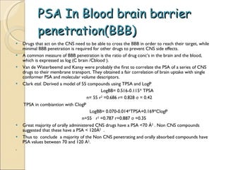 PSA In Blood brain barrier penetration(BBB) Drugs that act on the CNS need to be able to cross the BBB in order to reach their target, while minimal BBB penetration is required for other drugs to prevent CNS side effects.  A common measure of BBB penetration is the ratio of drug conc’s in the brain and the blood, which is expressed as log (C brain /Cblood ). Van de Waterbeemd and Kansy were probably the ﬁrst to correlate the PSA of a series of CNS drugs to their membrane transport. They obtained a fair correlation of brain uptake with single conformer PSA and molecular volume descriptors. Clark  etal.  Derived a model of 55 compounds using TPSA and LogP  LogBB= 0.516-0.115* TPSA n= 55 r 2  =0.686 r= 0.828  σ  = 0.42 TPSA in combiantion with ClogP  LogBB= 0.070-0.014*TPSA+0.169*ClogP n=55  r 2  =0.787 r=0.887  σ  =0.35 Great majority of orally administered CNS drugs have a PSA <70 Å 2  . Non CNS compounds suggested that these have a PSA < 120Å 2   . Thus to  conclude  a majority of the Non CNS penetrating and orally absorbed compounds have PSA values between 70 and 120 A 2 . . 