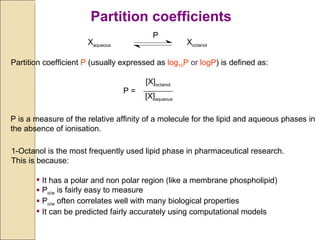 1-Octanol is the most frequently used lipid phase in pharmaceutical research.  This is because: It has a polar and non polar region (like a membrane phospholipid) P o/w  is fairly easy to measure P o/w  often correlates well with many biological properties It can be predicted fairly accurately using computational models X aqueous X octanol P Partition coefficient  P  (usually expressed as  log 10 P  or  logP ) is defined as: P = [X] octanol [X] aqueous P is a measure of the relative affinity of a molecule for the lipid and aqueous phases in the absence of ionisation. Partition coefficients 