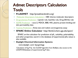 Admet Descriptors Calculation Tools PreADMET   http://preadmet.bmdrc.org/ Molecular Descriptors Calculation  - 1081 diverse molecular descriptors Drug-Likeness Prediction  - Lipinski rule, lead-like rule, Drug DB like rule ADME Prediction   - caco-2, MDCK, BBB, HIA, plasima protein binding and skin permeability data Toxicity Prediction  - Ames test and rodent carcinogenicity assay SPARC Online Calculator  http://ibmlc2.chem.uga.edu/sparc/ SPARC on-line calculator for prediction of pK,, solubility, polarizability, and other properties; search in the database of experimental pKa values is also availabl e Daylight Chemical Information Systems  www.daylight .com/ daycgi/clogp Calculation of log P by  the CLOGP algorithm from BioByte; also access to the LOGPSTARdatabase of experimental log P data . 