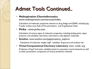 Admet Tools Continued.. Molinspiration Cheminformatics  www.molinspiration.com/seruices/index.  Calculation of molecular properties relevant to drug design and QSAR, including log P, polar surface area, Rule of Five parameters,  and drug-likeness index  Pirika  - www.pirika.com Calculation of various types of molecular properties, including boiling point, vapor pressure, and solubility; web demo restricted to only aliphatic molecules Actelion - www.actelion.com/page/property_explorer Calculation of molecular weight, logP,  solubility, drug-score and toxlcity risk . Virtual Computational Chemistry Laboratory  www. vcclab. org Prediction of log P and water solubility based on associative neural networks as well as other parameters; comparison of various prediction methods  