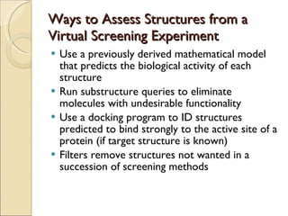 Ways to Assess Structures from a Virtual Screening Experiment Use a previously derived mathematical model that predicts the biological activity of each structure Run substructure queries to eliminate molecules with undesirable functionality Use a docking program to ID structures predicted to bind strongly to the active site of a protein (if target structure is known) Filters remove structures not wanted in a succession of screening methods 