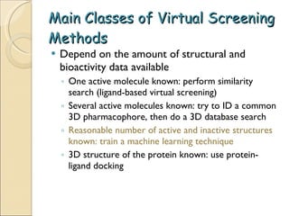 Main Classes of Virtual Screening Methods Depend on the amount of structural and bioactivity data available One active molecule known: perform similarity search (ligand-based virtual screening) Several active molecules known: try to ID a common 3D pharmacophore, then do a 3D database search Reasonable number of active and inactive structures known: train a machine learning technique 3D structure of the protein known: use protein-ligand docking 