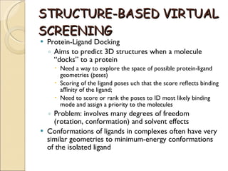 STRUCTURE-BASED   VIRTUAL SCREENING Protein-Ligand Docking Aims to predict 3D structures when a molecule “docks” to a protein Need a way to explore the space of possible protein-ligand geometries ( poses ) Scoring of the ligand poses uch that the score reﬂects binding aﬃnity of the ligand; Need to score or rank the poses to ID most likely binding mode and assign a priority to the molecules Problem: involves many degrees of freedom (rotation, conformation) and solvent effects Conformations of ligands in complexes often have very similar geometries to minimum-energy conformations of the isolated ligand 
