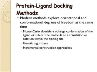 Protein-Ligand Docking Methods Modern methods explore orientational and conformational degrees of freedom at the same time Monte Carlo algorithms (change conformation of the ligand or subject the molecule to a translation or rotation within the binding site Genetic algorithms Incremental construction approaches 