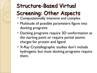 Structure-Based Virtual Screening: Other Aspects Computationally intensive and complex Multitude of possible parameters figure into docking programs Docking programs require 3D conformation as the starting point or require partial atomic charges for protein and ligand X-Ray Crystallographic studies don’t include hydrogens, but most docking programs require them. 