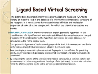 Ligand Based Virtual Screening The Ligand based approach mainly uses pharmacophore maps and (QSAR) to identify or modify a lead in the absence of a known three dimensional structure of the receptor. It is necessary to have experimental afﬁnities and molecular properties of a set of active compounds, for which the chemical structures are known . a) PHARMACOPHORE: A pharmacophore is an explicit geometric  hypothesis  of the critical features of a ligand.Standard features include H-bond donors and acceptors, charged groups,and Hydrophobic patterns.The hypothesis can be used to screen databases for compounds and to reﬁne existing leads .  For a geometric alignment of the functional groups of the leads, it is necessary to specify the conformations that individual compounds adopt in their bound state. Since the simple presence of a pharmacophoric ﬁngerprint is not sufﬁcient for predicting activity, inactive compounds possessing the required pharmacophoric features must also be considered. By comparing the volume of the active and the inactive compounds, a common volume can be constructed in order to approximate the shape of the (unknown) receptor site to further reﬁne the pharmacophore model and to screen out additional compounds. 