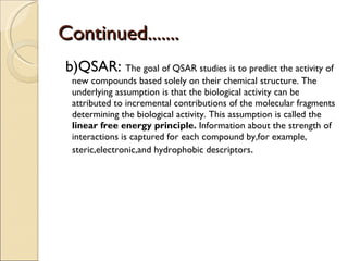 Continued....... b)QSAR:  The goal of QSAR studies is to predict the activity of new compounds based solely on their chemical structure. The underlying assumption is that the biological activity can be attributed to incremental contributions of the molecular fragments determining the biological activity. This assumption is called the  linear free energy principle.  Information about the strength of interactions is captured for each compound by,for example, steric,electronic,and hydrophobic descriptors . 