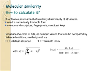 Molecular similarity How  to calculate it? Sequences/vectors of bits, or numeric values that can be compared by distance functions, similarity metrics .  E= Euclidean distance  T = Tanimoto index  Quantitative assessment of similarity/dissimilarity of structures need a numerically tractable form molecular descriptors, fingerprints, structural keys 