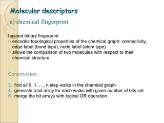 Molecular descriptors hashed binary fingerprint encodes topological properties of the chemical graph: connectivity, edge label (bond type), node label (atom type) allows the comparison of two molecules with respect to their chemical structure a) chemical fingerprint Construction find all 0, 1, …, n step walks in the chemical graph generate a bit array for each walks with given number of bits set merge the bit arrays with logical OR operation 