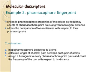 Molecular descriptors Example 2: pharmacophore fingerprint encodes pharmacophore properties of molecules as frequency counts of pharmacophore point pairs at given topological distance allows the comparison of two molecules with respect to their pharmacophore Construction map pharmacophore point type to atoms calculate length of shortest path between each pair of atoms assign a histogram to every pharmacophore point pairs and count the frequency of the pair with respect to its distance 